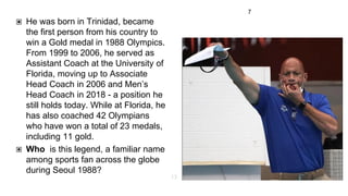 7
▣ He was born in Trinidad, became
the first person from his country to
win a Gold medal in 1988 Olympics.
From 1999 to 2006, he served as
Assistant Coach at the University of
Florida, moving up to Associate
Head Coach in 2006 and Men’s
Head Coach in 2018 - a position he
still holds today. While at Florida, he
has also coached 42 Olympians
who have won a total of 23 medals,
including 11 gold.
▣ Who is this legend, a familiar name
among sports fan across the globe
during Seoul 1988?
13
 