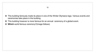 10
▣ This building famously made its place in one of the Winter Olympics logo. Various events and
ceremonies take place in the building.
▣ This building however is more famous for an annual ceremony of a global event.
▣ Which world famous ceremony?(image follows)
 