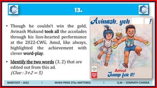 13.
• Though he couldn’t win the gold,
Avinash Mukund took all the accolades
through his lion-hearted performance
at the 2022-CWG. Amul, like always,
highlighted the achievement with
clever word-play.
• Identify the two words (3, 2) that are
edited out from this ad.
(Clue : 3+2 = 5)
BAREFOOT – 2022 I WHEN PRIDE STILL MATTERED I Q.M. – SOMNATH CHANDA
 