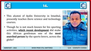 14.
• This alumni of Aydin University in Istanbul,
presently teaches there science and technology
courses.
• Though he is not much known for his sporting
activities, which recent development did make
this African gentleman one of the most
searched person by the sports lovers, across the
globe?
BAREFOOT – 2022 I WHEN PRIDE STILL MATTERED I Q.M. – SOMNATH CHANDA
 
