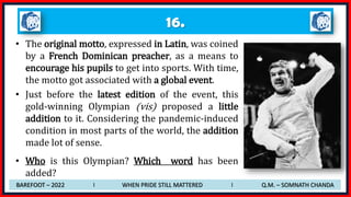 16.
• The original motto, expressed in Latin, was coined
by a French Dominican preacher, as a means to
encourage his pupils to get into sports. With time,
the motto got associated with a global event.
• Just before the latest edition of the event, this
gold-winning Olympian (vis) proposed a little
addition to it. Considering the pandemic-induced
condition in most parts of the world, the addition
made lot of sense.
• Who is this Olympian? Which word has been
added?
BAREFOOT – 2022 I WHEN PRIDE STILL MATTERED I Q.M. – SOMNATH CHANDA
 