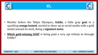 17.
• Months before the Tokyo Olympics, Goldie, a little gray goat in a
sparkling orange leotard, started to show up in social media with a gold
medal around its neck, doing a signature move.
• Which gold-winning GOAT is being paid a very apt tribute to through
Goldie?
BAREFOOT – 2022 I WHEN PRIDE STILL MATTERED I Q.M. – SOMNATH CHANDA
 