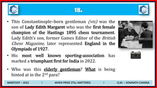 18.
• This Constantinople–born gentleman (vis) was the
son of Lady Edith Margaret who was the first female
champion of the Hastings 1895 chess tournament.
Lady Edith’s son, former Games Editor of the British
Chess Magazine, later represented England in the
Olympiads of 1927.
• His most well known sporting-association has
marked a triumphant first for India in 2022.
• Who was this elderly gentleman? What is being
hinted at in the 2nd para?
BAREFOOT – 2022 I WHEN PRIDE STILL MATTERED I Q.M. – SOMNATH CHANDA
 