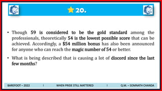 20.
• Though 59 is considered to be the gold standard among the
professionals, theoretically 54 is the lowest possible score that can be
achieved. Accordingly, a $54 million bonus has also been announced
for anyone who can reach the magic number of 54 or better.
• What is being described that is causing a lot of discord since the last
few months?
BAREFOOT – 2022 I WHEN PRIDE STILL MATTERED I Q.M. – SOMNATH CHANDA
 