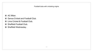Football clubs with cricketing origins
▣ AC Milan.
▣ Genoa Cricket and Football Club.
▣ Lima Cricket & Football Club.
▣ Sheffield Football Club.
▣ Sheffield Wednesday .
39
 