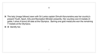 6
▣ The lady (image follows) seen with Sri Lanka captain Dimuth Karunaratne,was her country’s
present Youth, Sport, Arts and Recreation Minister presently. Her countrey won 8 medals (3
golds,1 silver,4 bronz) till date at the Olympics . Barring one gold medal,she won the remaining
7 medals at the Olympics.
▣ ▣ Identify her.
45
 