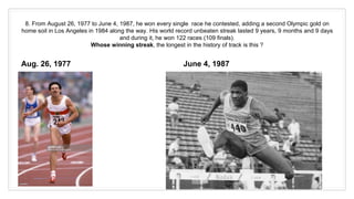 8. From August 26, 1977 to June 4, 1987, he won every single race he contested, adding a second Olympic gold on
home soil in Los Angeles in 1984 along the way. His world record unbeaten streak lasted 9 years, 9 months and 9 days
and during it, he won 122 races (109 finals).
Whose winning streak, the longest in the history of track is this ?
Aug. 26, 1977 June 4, 1987
 