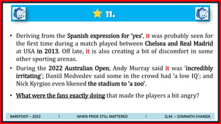 11.
• Deriving from the Spanish expression for ‘yes’, it was probably seen for
the first time during a match played between Chelsea and Real Madrid
at USA in 2013. Off late, it is also creating a bit of discomfort in some
other sporting arenas.
• During the 2022 Australian Open, Andy Murray said it was ‘incredibly
irritating’; Daniil Medvedev said some in the crowd had ‘a low IQ’; and
Nick Kyrgios even likened the stadium to ‘a zoo’.
• What were the fans exactly doing that made the players a bit angry?
BAREFOOT – 2022 I WHEN PRIDE STILL MATTERED I Q.M. – SOMNATH CHANDA
 