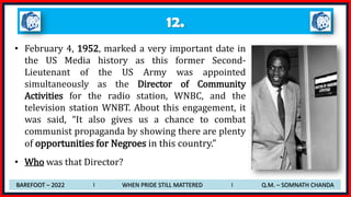 12.
• February 4, 1952, marked a very important date in
the US Media history as this former Second-
Lieutenant of the US Army was appointed
simultaneously as the Director of Community
Activities for the radio station, WNBC, and the
television station WNBT. About this engagement, it
was said, “It also gives us a chance to combat
communist propaganda by showing there are plenty
of opportunities for Negroes in this country.”
• Who was that Director?
BAREFOOT – 2022 I WHEN PRIDE STILL MATTERED I Q.M. – SOMNATH CHANDA
 