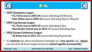 15.
• UEFA Champions League :
* F.C. Porto won in 2003-04 season defeating AS Monaco.
* Inter Milan won in 2009-10 season defeating Bayern Munich.
• UEFA Cup/Europa League :
* F.C. Porto won in 2002-03 season defeating Celtic.
* Manchester United won in 2016-17 season defeating Ajax.
• UEFA Europa Conference League :
* AS Roma won in 2021-22 season defeating Feyenoord.
• To celebrate the above-mentioned triumphs in a very special way, ‘where’
can one find all those happy memories etched together permanently?
BAREFOOT – 2022 I WHEN PRIDE STILL MATTERED I Q.M. – SOMNATH CHANDA
 