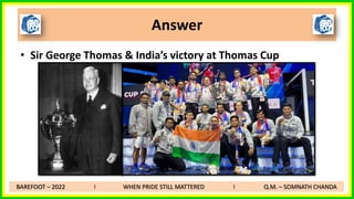 • Sir George Thomas & India’s victory at Thomas Cup
Answer
BAREFOOT – 2022 I WHEN PRIDE STILL MATTERED I Q.M. – SOMNATH CHANDA
 
