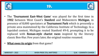 • The ‘Tournament East–West Game’ was played for the first time in
1902 between West Coast’s Stanford and Midwestern Michigan, in
presence of 8,000 spectators at Tournament Park which is presently a
private area maintained by the California Institute of Technology. In a
lopsided contest, Michigan routed Stanford 49-0, prompting it to be
replaced with Roman-style chariot races inspired by the literary
classic Ben-Hur. Few years later, the original routine resumed.
• What owes its origin from that game?
19.
BAREFOOT – 2022 I WHEN PRIDE STILL MATTERED I Q.M. – SOMNATH CHANDA
 