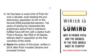 4
▣ He has been a vocal critic of Putin for
over a decade, even leading the pro-
democracy opposition to him in the
farcical 2008 presidential election. Yet
years of seeing his Cassandra-like
prophecies about Putin’s intentions
fulfilled have left him with a darker truth:
Putin’s Russia, like ISIS or Al Qaeda,
defines itself in opposition to the free
countries of the world.
▣ Name the author of this book, written in
2014 after Putin invaded Ukraine and
annexed Crimea. 8
 