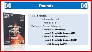 Rounds
• Total 4 Rounds.
- Somnath : 1 – 2
- Nikhil : 3 - 4
• The ‘rounds’ are as follows:--
- Round 1 : Written (5)
- Round 2 : Infinite Bounce (12)
- Round 3 : Written II (5)
- Round 4 : Infinite Bounce II (12)
All the very best!!!
 