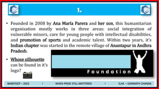 1.
• Founded in 2008 by Ana María Parera and her son, this humanitarian
organisation mostly works in three areas: social integration of
vulnerable minors, care for young people with intellectual disabilities,
and promotion of sports and academic talent. Within two years, it’s
Indian chapter was started in the remote village of Anantapur in Andhra
Pradesh.
• Whose silhouette
can be found in it’s
logo?
BAREFOOT – 2022 I WHEN PRIDE STILL MATTERED I Q.M. – SOMNATH CHANDA
 