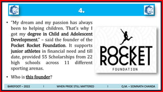 4.
• “My dream and my passion has always
been to helping children. That’s why I
got my degree in Child and Adolescent
Development.” – said the founder of the
Pocket Rocket Foundation. It supports
junior athletes in financial need and till
date, provided 55 Scholarships from 22
high schools across 11 different
sporting arenas.
• Who is this founder?
BAREFOOT – 2022 I WHEN PRIDE STILL MATTERED I Q.M. – SOMNATH CHANDA
 