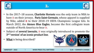 2.
• In the 2017–18 season, Charlotte Hornets was the only team in NBA to
have it on their jerseys. Paris Saint-Germain, whose apparel is supplied
by Nike, added it to their 2018–19 UEFA Champions League kits. In
March 2022, the Ateneo Blue Eagles, became the first collegiate team
outside of North America to bear it.
• Subject of several lawsuits, it was originally introduced to promote the
3rd ‘version’ of an iconic product line.
• What is being described?
BAREFOOT – 2022 I WHEN PRIDE STILL MATTERED I Q.M. – SOMNATH CHANDA
 