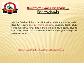 Brighton Bowls Club is the No. #1 Bowling club in Brisbane, Australia.
Have fun playing Barefoot Bowls Brisbane, Brighton, Beach, Club,
bowls, functions, venue hire, bare foot bowls, lawn bowls, bayside
with Ubet, Pokies and live entertainment Friday nights at Brighton
Bowls, Brisbane.
http://www.brightonbowls.org/index.php/barefooters
Barefoot Bowls Brisbane -
Brightonbowls
 