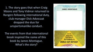1. The story goes that when Craig
Moore and Tony Vidmar returned to
Rangers following international duty,
club manager Dick Advocaat
dropped the duo for
unsportsmanlike conduct.
The events from that international
break inspired the name of this
book by James Montague.
What’s the story?
 