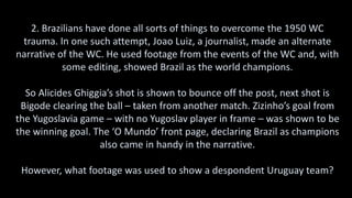 2. Brazilians have done all sorts of things to overcome the 1950 WC
trauma. In one such attempt, Joao Luiz, a journalist, made an alternate
narrative of the WC. He used footage from the events of the WC and, with
some editing, showed Brazil as the world champions.
So Alicides Ghiggia’s shot is shown to bounce off the post, next shot is
Bigode clearing the ball – taken from another match. Zizinho’s goal from
the Yugoslavia game – with no Yugoslav player in frame – was shown to be
the winning goal. The ‘O Mundo’ front page, declaring Brazil as champions
also came in handy in the narrative.
However, what footage was used to show a despondent Uruguay team?
 
