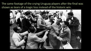 The same footage of the crying Uruguay players after the final was
shown as tears of a tragic loss instead of the historic win.
 