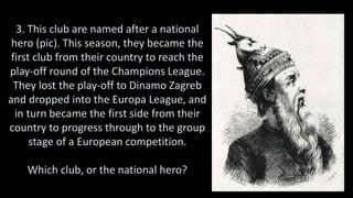 3. This club are named after a national
hero (pic). This season, they became the
first club from their country to reach the
play-off round of the Champions League.
They lost the play-off to Dinamo Zagreb
and dropped into the Europa League, and
in turn became the first side from their
country to progress through to the group
stage of a European competition.
Which club, or the national hero?
 