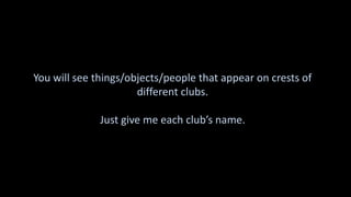 You will see things/objects/people that appear on crests of
different clubs.
Just give me each club’s name.
 