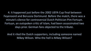 4. It happened just before the 2002 UEFA Cup final between
Feyenoord and Borussia Dortmund. Before the match, there was a
minute’s silence for controversial Dutch Politician Pim Fortuyn.
Fortuyn, an outspoken critic of Islam, had been assassinated two
days prior. German fans objected to the tribute.
And it riled the Dutch supporters, including someone named
Mikey Wilson. Who the hell is Mikey Wilson?
 