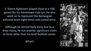 5. Simen Agdestein played close to a 100
games for his hometown club Lyn. He also
went on to represent the Norwegian
national team eight times and scored once.
Although he retired fairly early due to a
knee injury, he has another significant claim
to fame other than his brief football career.
What?
 