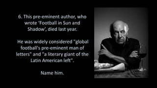 6. This pre-eminent author, who
wrote ‘Football in Sun and
Shadow’, died last year.
He was widely considered "global
football's pre-eminent man of
letters" and "a literary giant of the
Latin American left".
Name him.
 