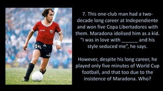 7. This one-club man had a two-
decade long career at Independiente
and won five Copa Libertadores with
them. Maradona idolised him as a kid.
“I was in love with ______ and his
style seduced me”, he says.
However, despite his long career, he
played only five minutes of World Cup
football, and that too due to the
insistence of Maradona. Who?
 