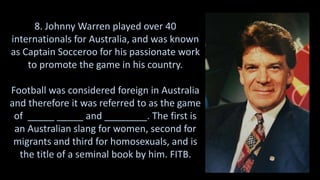 8. Johnny Warren played over 40
internationals for Australia, and was known
as Captain Socceroo for his passionate work
to promote the game in his country.
Football was considered foreign in Australia
and therefore it was referred to as the game
of _____ _____ and ________. The first is
an Australian slang for women, second for
migrants and third for homosexuals, and is
the title of a seminal book by him. FITB.
 