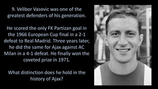 9. Velibor Vasovic was one of the
greatest defenders of his generation.
He scored the only FK Partizan goal in
the 1966 European Cup final in a 2-1
defeat to Real Madrid. Three years later,
he did the same for Ajax against AC
Milan in a 4-1 defeat. He finally won the
coveted prize in 1971.
What distinction does he hold in the
history of Ajax?
 