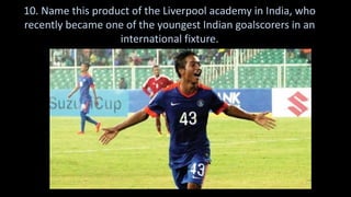 10. Name this product of the Liverpool academy in India, who
recently became one of the youngest Indian goalscorers in an
international fixture.
 