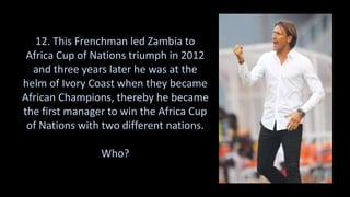 12. This Frenchman led Zambia to
Africa Cup of Nations triumph in 2012
and three years later he was at the
helm of Ivory Coast when they became
African Champions, thereby he became
the first manager to win the Africa Cup
of Nations with two different nations.
Who?
 
