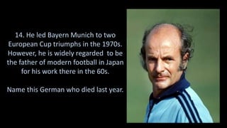 14. He led Bayern Munich to two
European Cup triumphs in the 1970s.
However, he is widely regarded to be
the father of modern football in Japan
for his work there in the 60s.
Name this German who died last year.
 