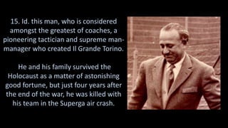 15. Id. this man, who is considered
amongst the greatest of coaches, a
pioneering tactician and supreme man-
manager who created Il Grande Torino.
He and his family survived the
Holocaust as a matter of astonishing
good fortune, but just four years after
the end of the war, he was killed with
his team in the Superga air crash.
 