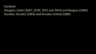Scotland
Glasgow: Celtic (1967, 1970, 1972 and 1974) and Rangers (1960)
Dundee: Dundee (1963) and Dundee United (1984)
 