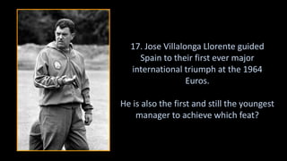 17. Jose Villalonga Llorente guided
Spain to their first ever major
international triumph at the 1964
Euros.
He is also the first and still the youngest
manager to achieve which feat?
 