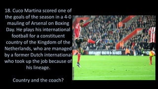 18. Cuco Martina scored one of
the goals of the season in a 4-0
mauling of Arsenal on Boxing
Day. He plays his international
football for a constituent
country of the Kingdom of the
Netherlands, who are managed
by a former Dutch international
who took up the job because of
his lineage.
Country and the coach?
 
