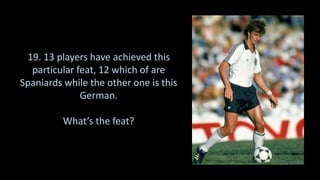 19. 13 players have achieved this
particular feat, 12 which of are
Spaniards while the other one is this
German.
What’s the feat?
 