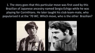 1. The story goes that this particular move was first used by this
Brazilian of Japanese ancestry named Sergio Echigo while he was
playing for Corinthians. He later taught his club team-mate, who
popularised it at the ‘70 WC. Which move, who is the other Brazilian?
 