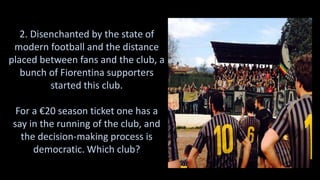 2. Disenchanted by the state of
modern football and the distance
placed between fans and the club, a
bunch of Fiorentina supporters
started this club.
For a €20 season ticket one has a
say in the running of the club, and
the decision-making process is
democratic. Which club?
 