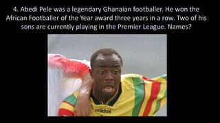 4. Abedi Pele was a legendary Ghanaian footballer. He won the
African Footballer of the Year award three years in a row. Two of his
sons are currently playing in the Premier League. Names?
 