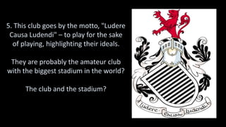 5. This club goes by the motto, "Ludere
Causa Ludendi" – to play for the sake
of playing, highlighting their ideals.
They are probably the amateur club
with the biggest stadium in the world?
The club and the stadium?
 