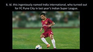 6. Id. this ingeniously named India international, who turned out
for FC Pune City in last year’s Indian Super League.
 