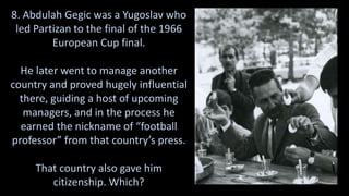 8. Abdulah Gegic was a Yugoslav who
led Partizan to the final of the 1966
European Cup final.
He later went to manage another
country and proved hugely influential
there, guiding a host of upcoming
managers, and in the process he
earned the nickname of “football
professor” from that country’s press.
That country also gave him
citizenship. Which?
 