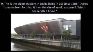 9. This is the oldest stadium in Spain, being in use since 1908. It takes
its name from fact that it is on the site of an old watermill. Which
team calls it home?
 