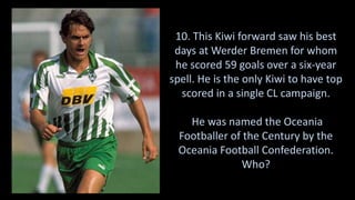 10. This Kiwi forward saw his best
days at Werder Bremen for whom
he scored 59 goals over a six-year
spell. He is the only Kiwi to have top
scored in a single CL campaign.
He was named the Oceania
Footballer of the Century by the
Oceania Football Confederation.
Who?
 