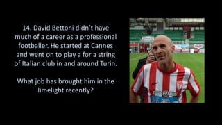 14. David Bettoni didn’t have
much of a career as a professional
footballer. He started at Cannes
and went on to play a for a string
of Italian club in and around Turin.
What job has brought him in the
limelight recently?
 